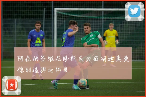 阿森纳签维尼修斯或为截胡迪奥曼德制造舆论热度