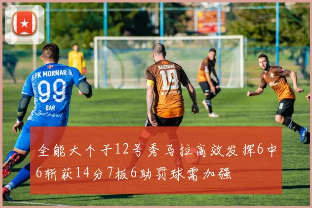 全能大个子12号秀马拉高效发挥6中6斩获14分7板6助罚球需加强